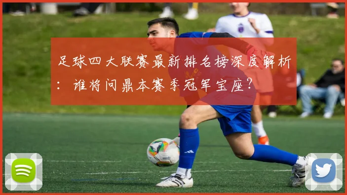 足球四大联赛最新排名榜深度解析：谁将问鼎本赛季冠军宝座？