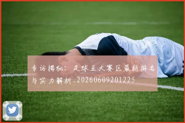 专访揭秘：足球五大赛区最新排名与实力解析_20260609201225