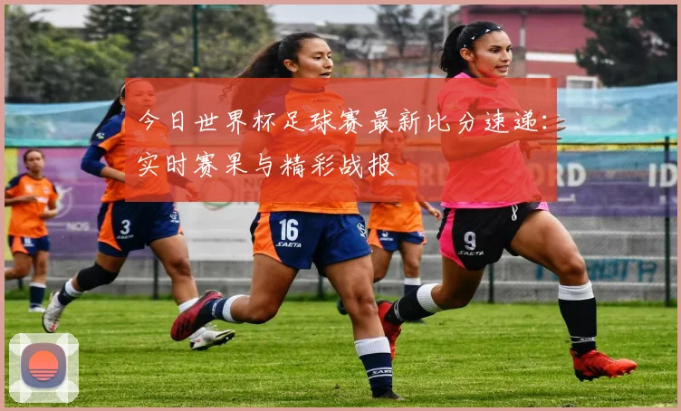 今日世界杯足球赛最新比分速递：实时赛果与精彩战报