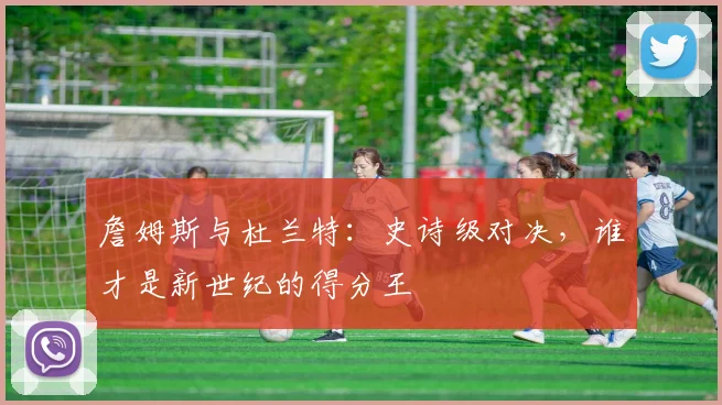 詹姆斯与杜兰特：史诗级对决，谁才是新世纪的得分王