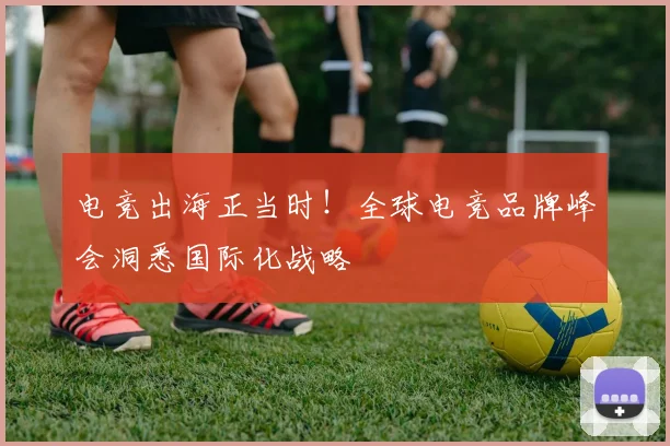 电竞出海正当时！全球电竞品牌峰会洞悉国际化战略