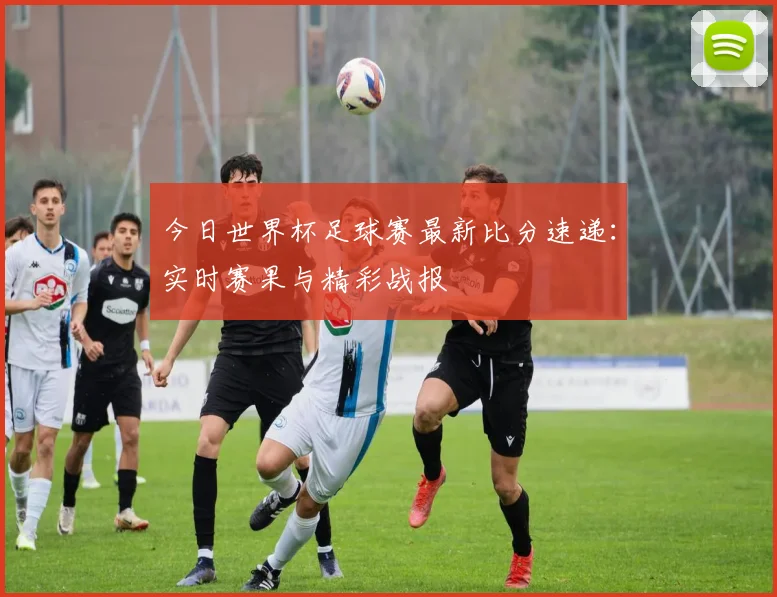 今日世界杯足球赛最新比分速递：实时赛果与精彩战报