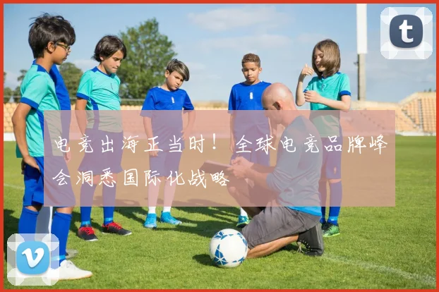 电竞出海正当时！全球电竞品牌峰会洞悉国际化战略
